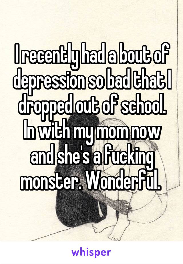 I recently had a bout of depression so bad that I dropped out of school. In with my mom now and she's a fucking monster. Wonderful. 
