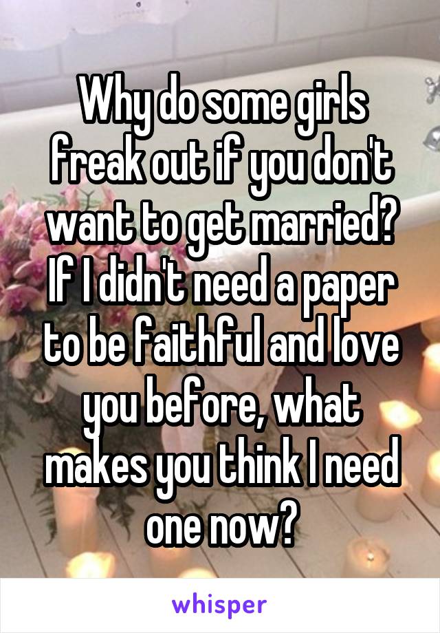 Why do some girls freak out if you don't want to get married? If I didn't need a paper to be faithful and love you before, what makes you think I need one now?