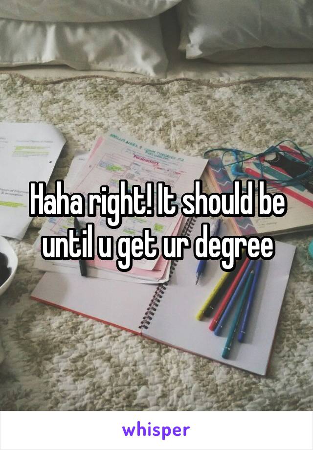 Haha right! It should be until u get ur degree