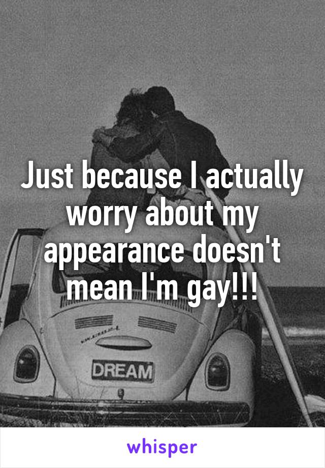 Just because I actually worry about my appearance doesn't mean I'm gay!!!