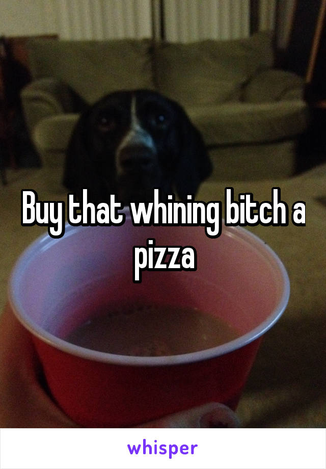 Buy that whining bitch a pizza