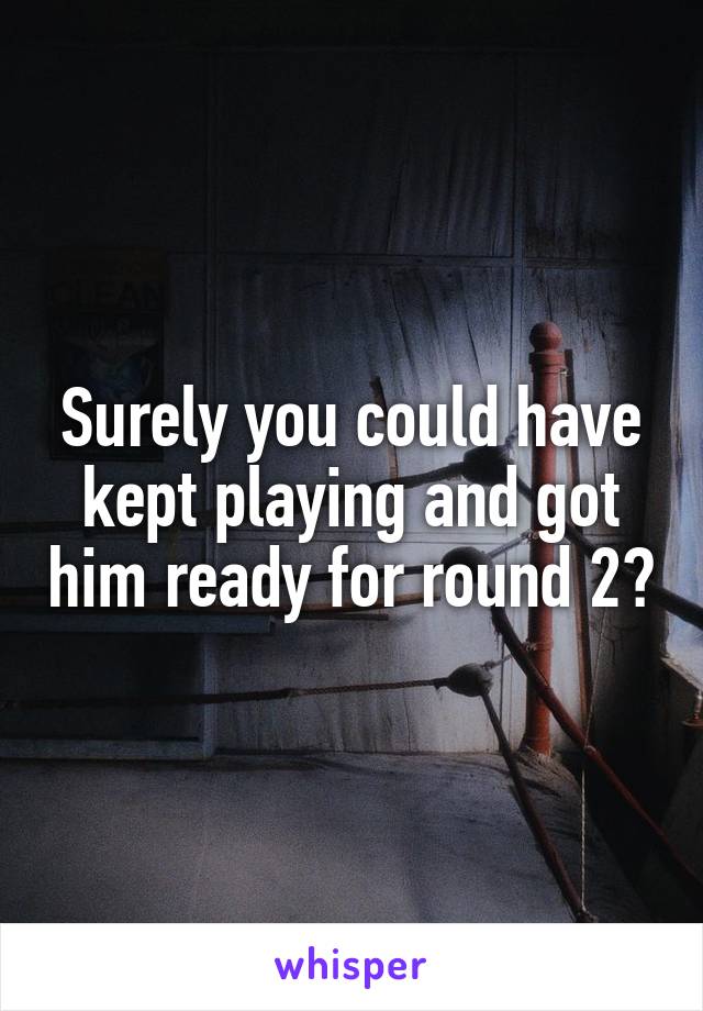 Surely you could have kept playing and got him ready for round 2?