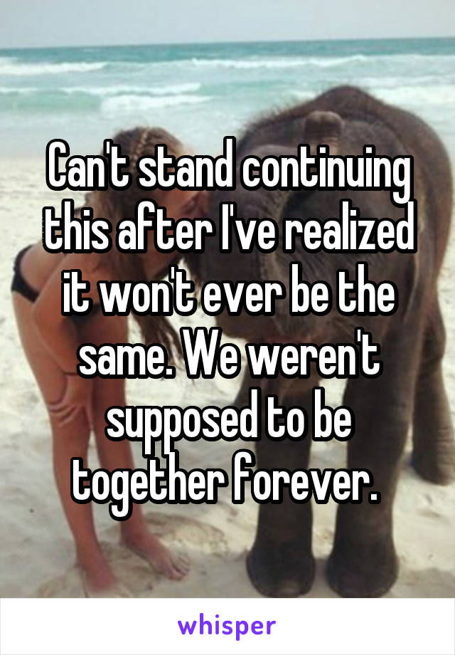 Can't stand continuing this after I've realized it won't ever be the same. We weren't supposed to be together forever. 