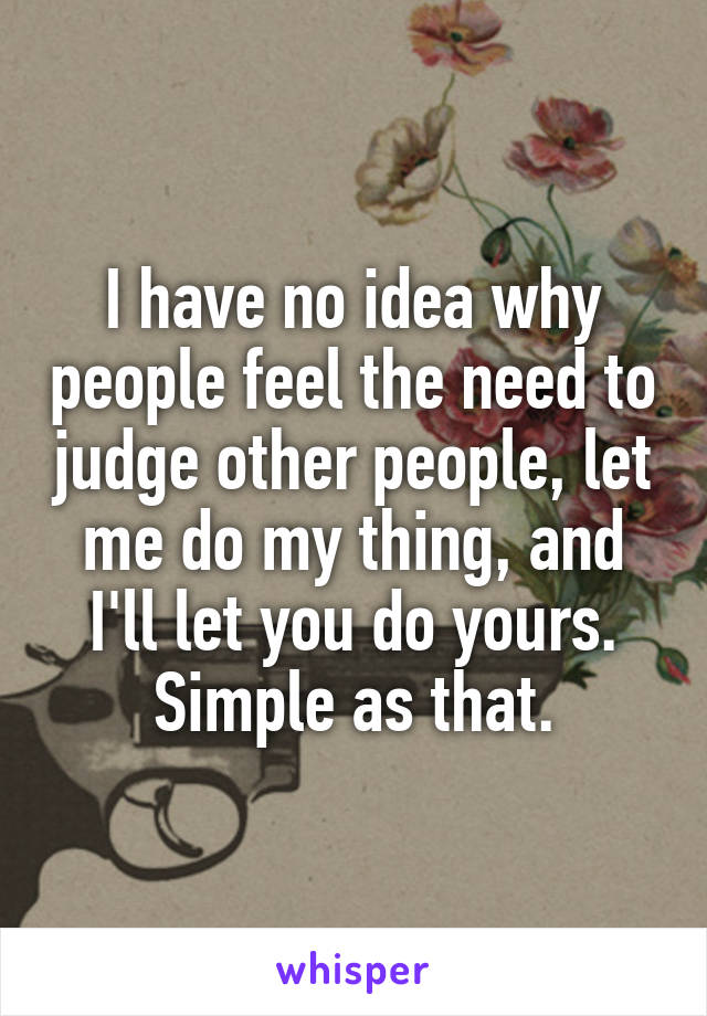 I have no idea why people feel the need to judge other people, let me do my thing, and I'll let you do yours. Simple as that.