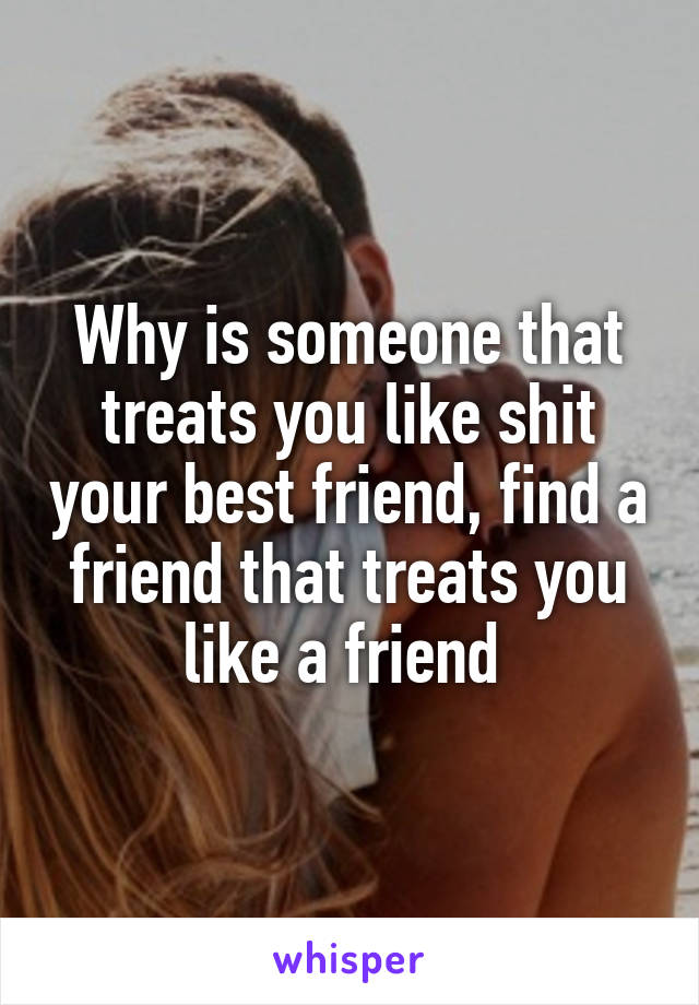 Why is someone that treats you like shit your best friend, find a friend that treats you like a friend 