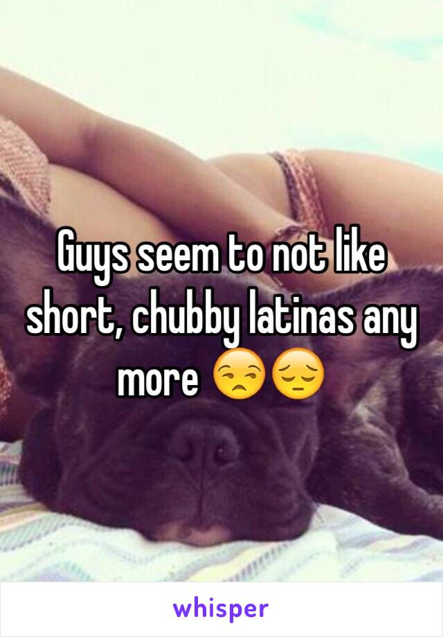 Guys seem to not like short, chubby latinas any more 😒😔