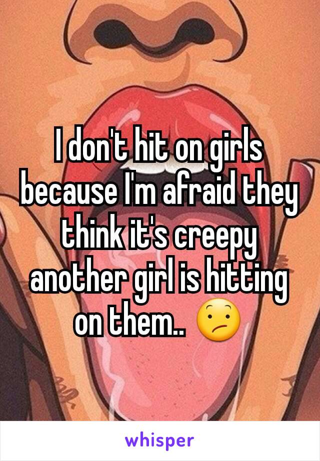 I don't hit on girls because I'm afraid they think it's creepy another girl is hitting on them.. 😕