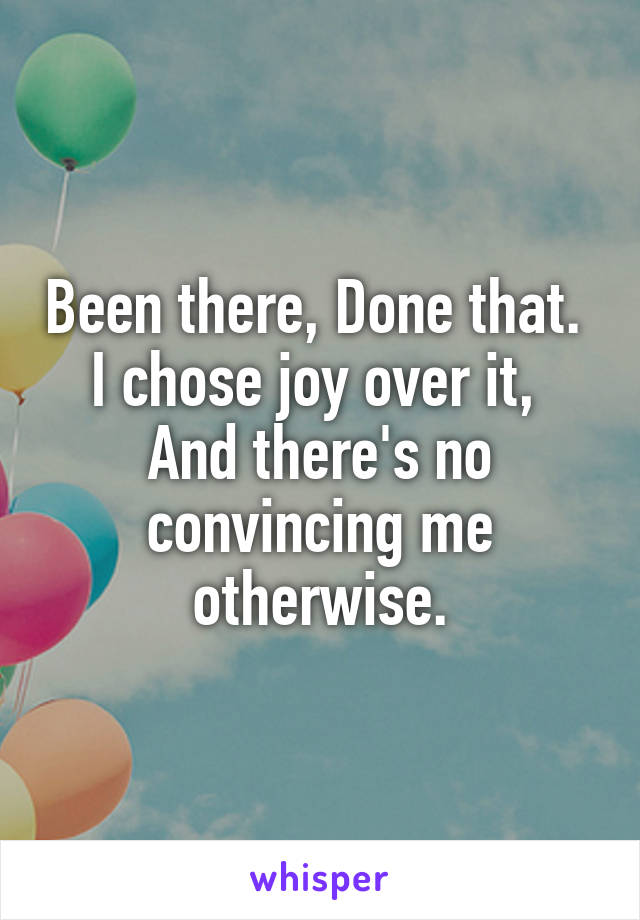 Been there, Done that. 
I chose joy over it, 
And there's no convincing me otherwise.