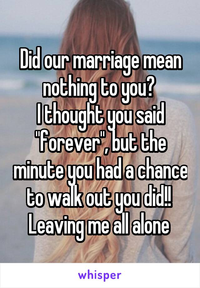 Did our marriage mean nothing to you? 
I thought you said "forever", but the minute you had a chance to walk out you did!! 
Leaving me all alone 