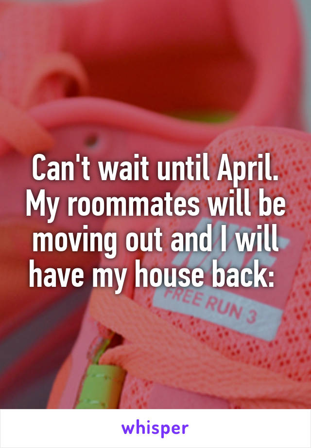 Can't wait until April. My roommates will be moving out and I will have my house back: 