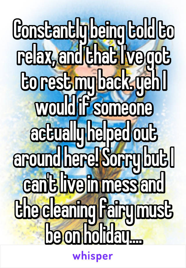 Constantly being told to relax, and that I've got to rest my back. yeh I would if someone actually helped out around here! Sorry but I can't live in mess and the cleaning fairy must be on holiday....