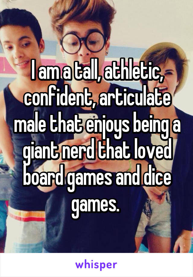 I am a tall, athletic, confident, articulate male that enjoys being a giant nerd that loved board games and dice games. 