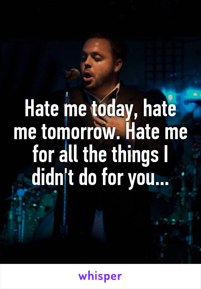 Hate me today, hate me tomorrow. Hate me for all the things I didn't do for you...