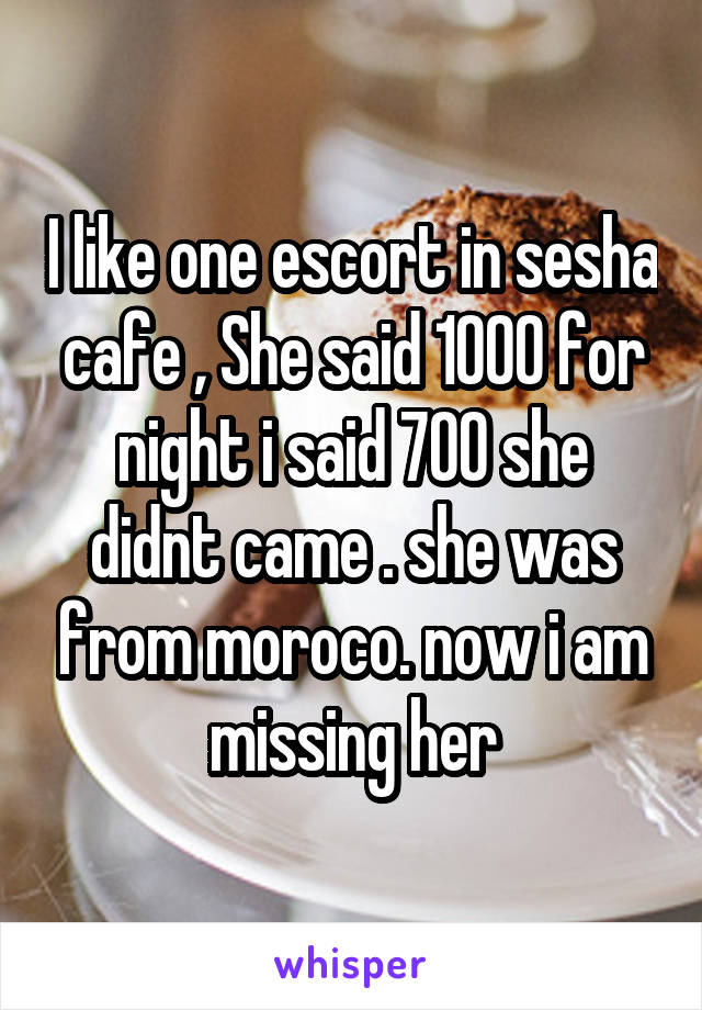 I like one escort in sesha cafe , She said 1000 for night i said 700 she didnt came . she was from moroco. now i am missing her