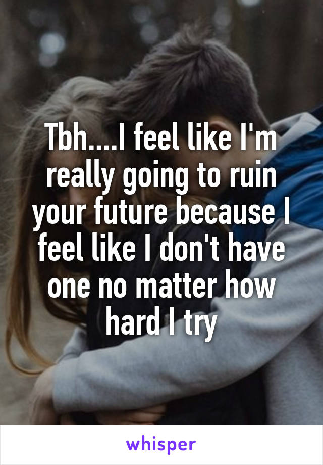 Tbh....I feel like I'm really going to ruin your future because I feel like I don't have one no matter how hard I try