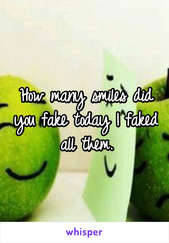 How many smiles did you fake today I faked all them.