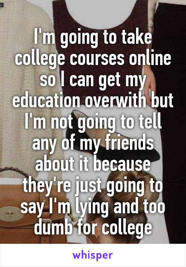 I'm going to take college courses online so I can get my education overwith but I'm not going to tell any of my friends about it because they're just going to say I'm lying and too dumb for college