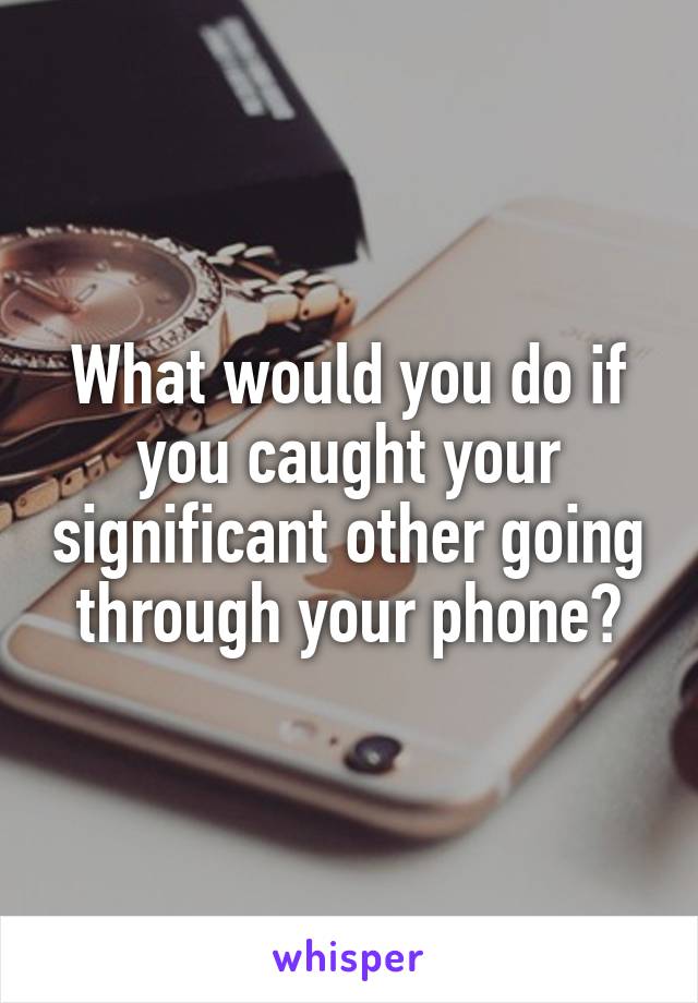 What would you do if you caught your significant other going through your phone?