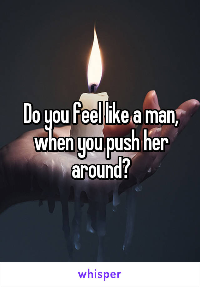 Do you feel like a man, when you push her around?