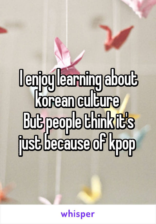 I enjoy learning about korean culture 
But people think it's just because of kpop 