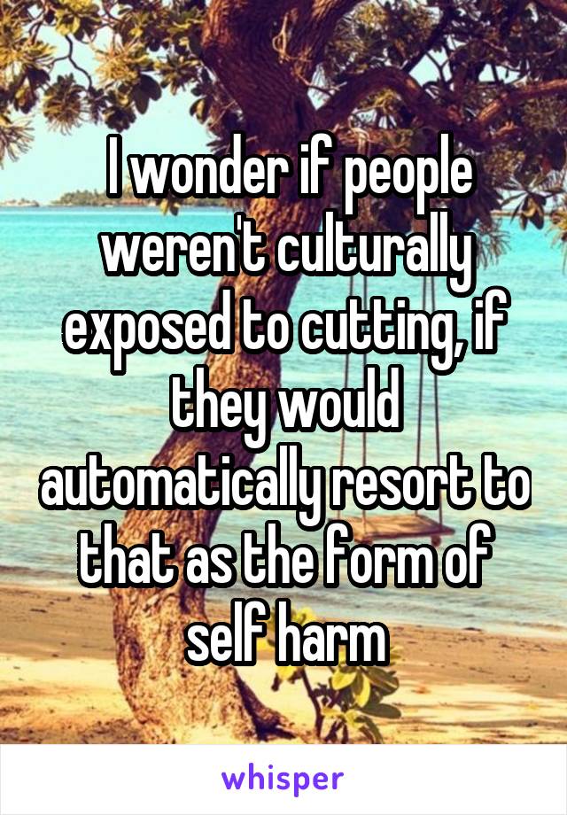  I wonder if people weren't culturally exposed to cutting, if they would automatically resort to that as the form of self harm