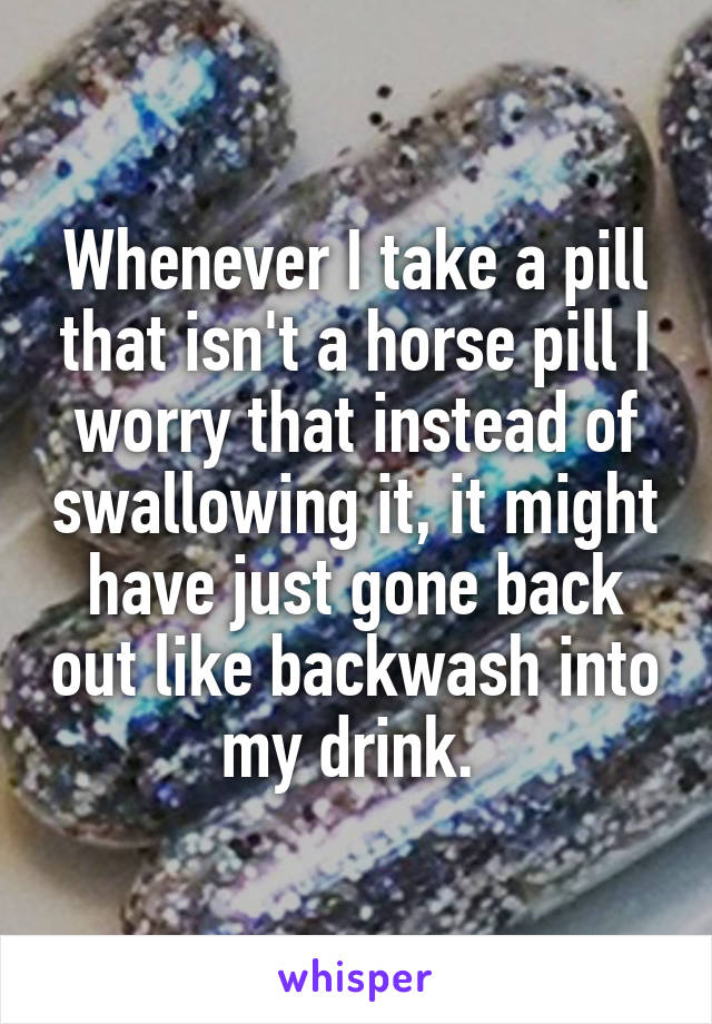 Whenever I take a pill that isn't a horse pill I worry that instead of swallowing it, it might have just gone back out like backwash into my drink. 