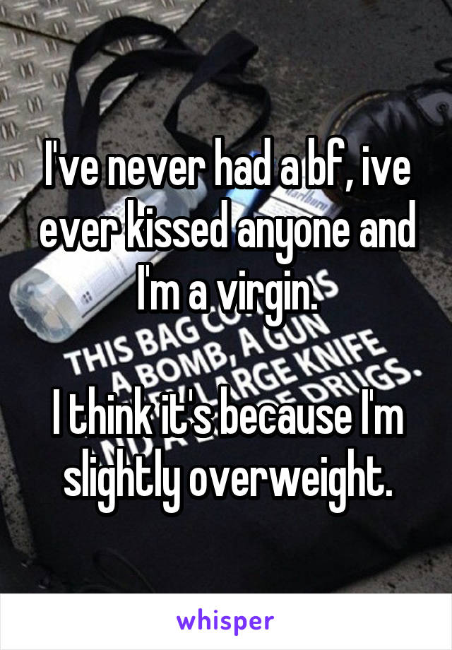 I've never had a bf, ive ever kissed anyone and I'm a virgin.

I think it's because I'm slightly overweight.