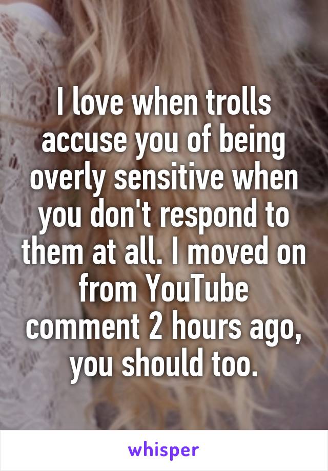 I love when trolls accuse you of being overly sensitive when you don't respond to them at all. I moved on from YouTube comment 2 hours ago, you should too.