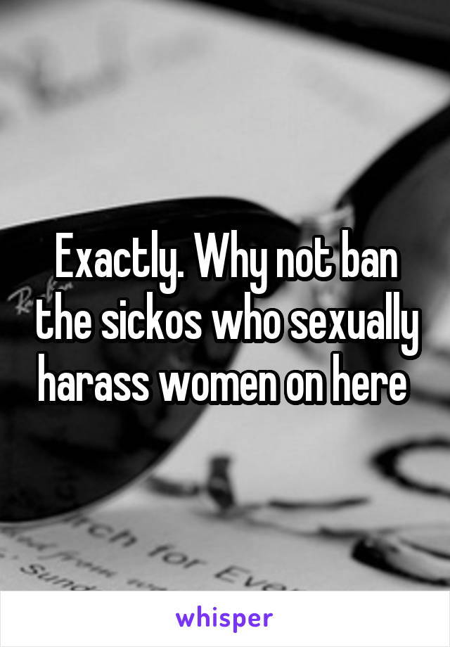 Exactly. Why not ban the sickos who sexually harass women on here 