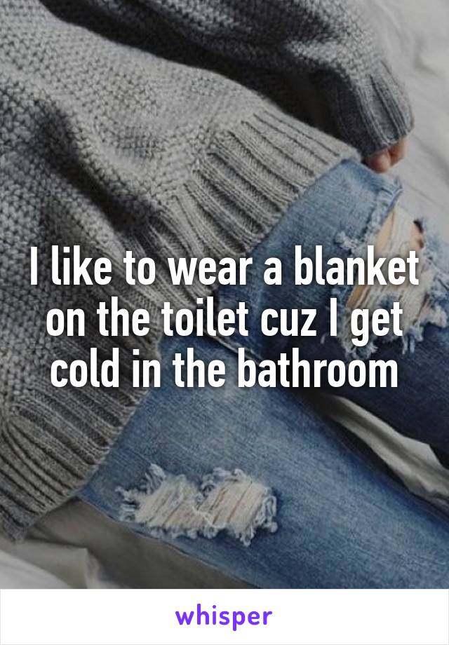 I like to wear a blanket on the toilet cuz I get cold in the bathroom