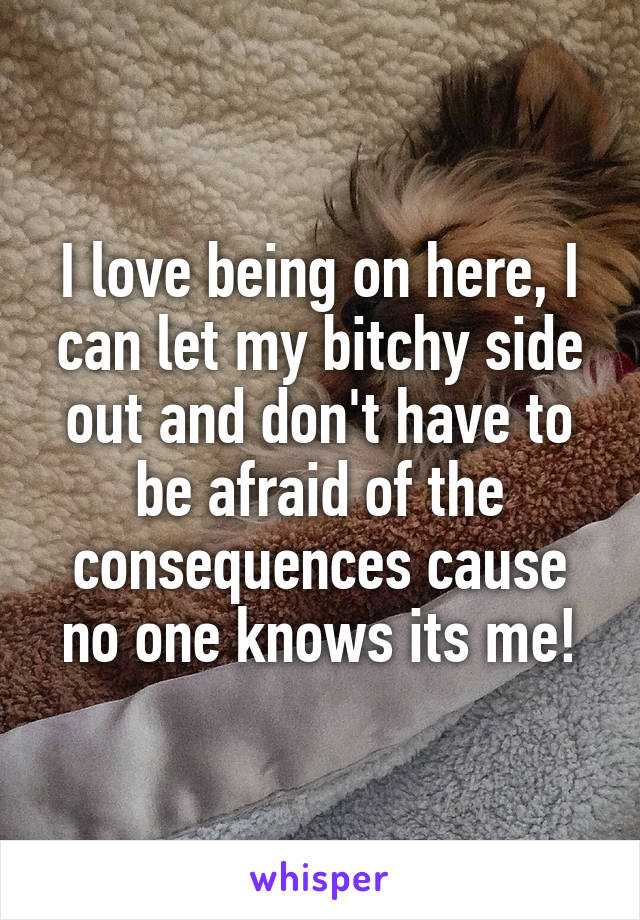 I love being on here, I can let my bitchy side out and don't have to be afraid of the consequences cause no one knows its me!