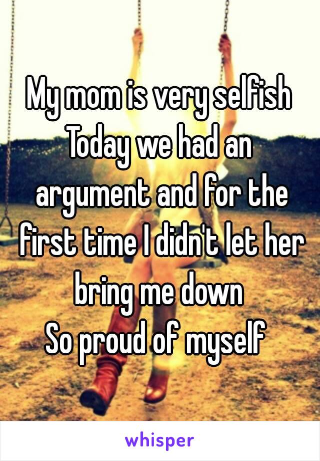 My mom is very selfish
Today we had an argument and for the first time I didn't let her bring me down 
So proud of myself 