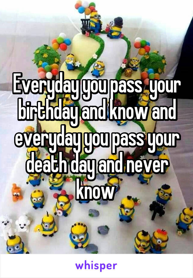 Everyday you pass  your birthday and know and everyday you pass your death day and never know 