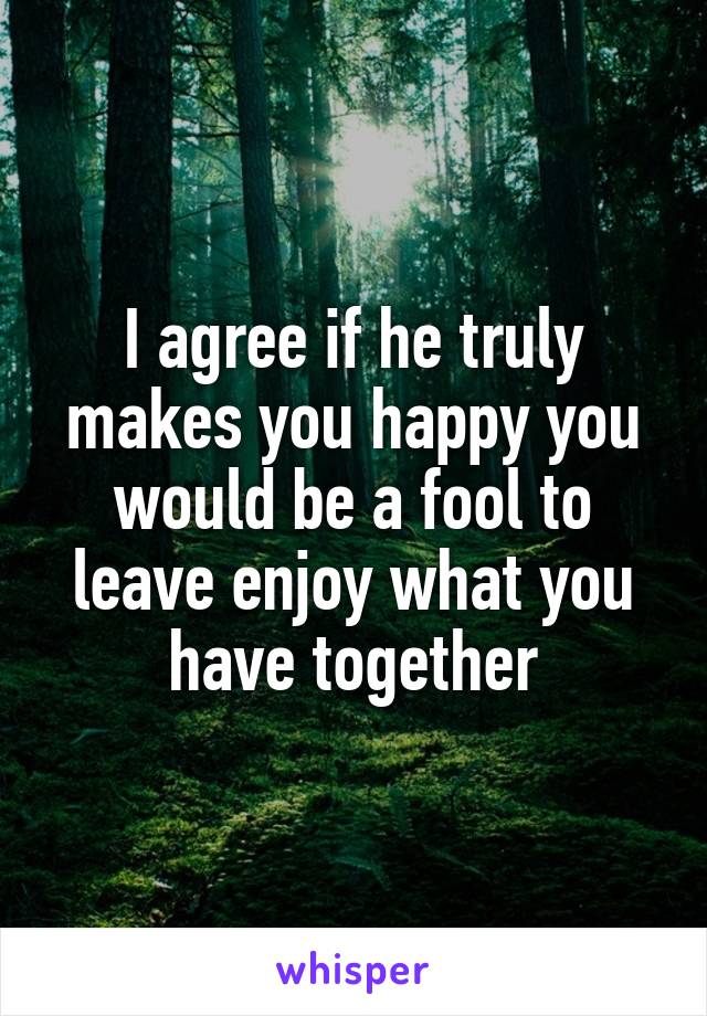 I agree if he truly makes you happy you would be a fool to leave enjoy what you have together