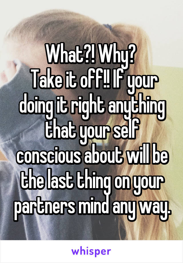 What?! Why? 
 Take it off!! If your doing it right anything that your self conscious about will be the last thing on your partners mind any way.