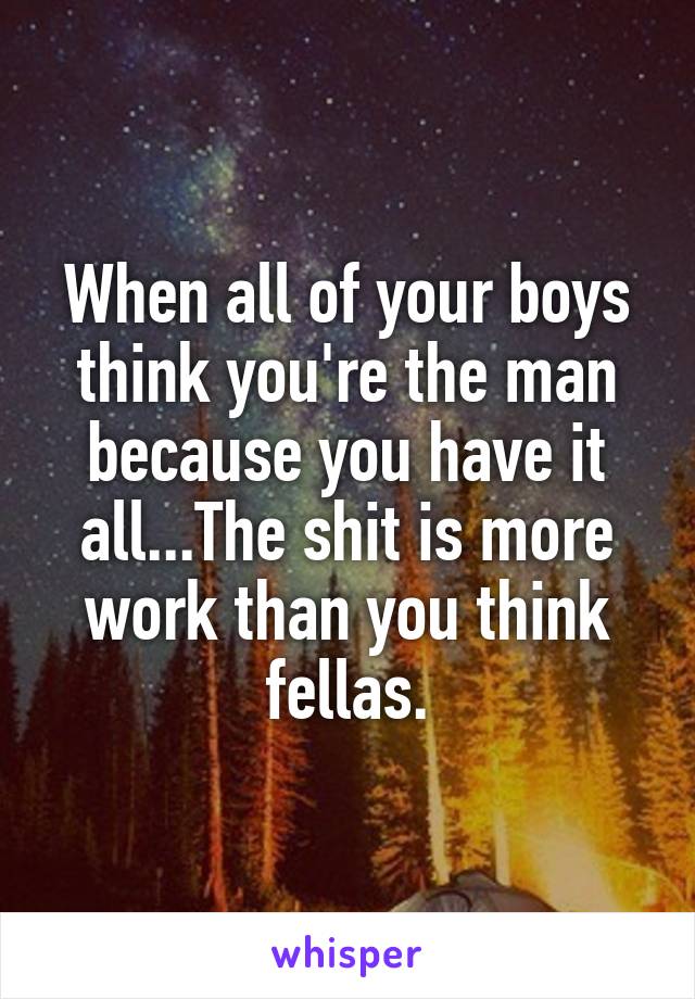 When all of your boys think you're the man because you have it all...The shit is more work than you think fellas.