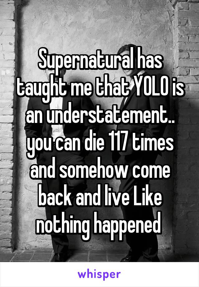 Supernatural has taught me that YOLO is an understatement.. you can die 117 times and somehow come back and live Like nothing happened 