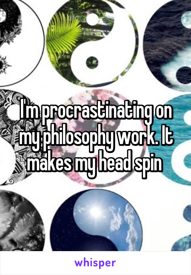 I'm procrastinating on my philosophy work. It makes my head spin 