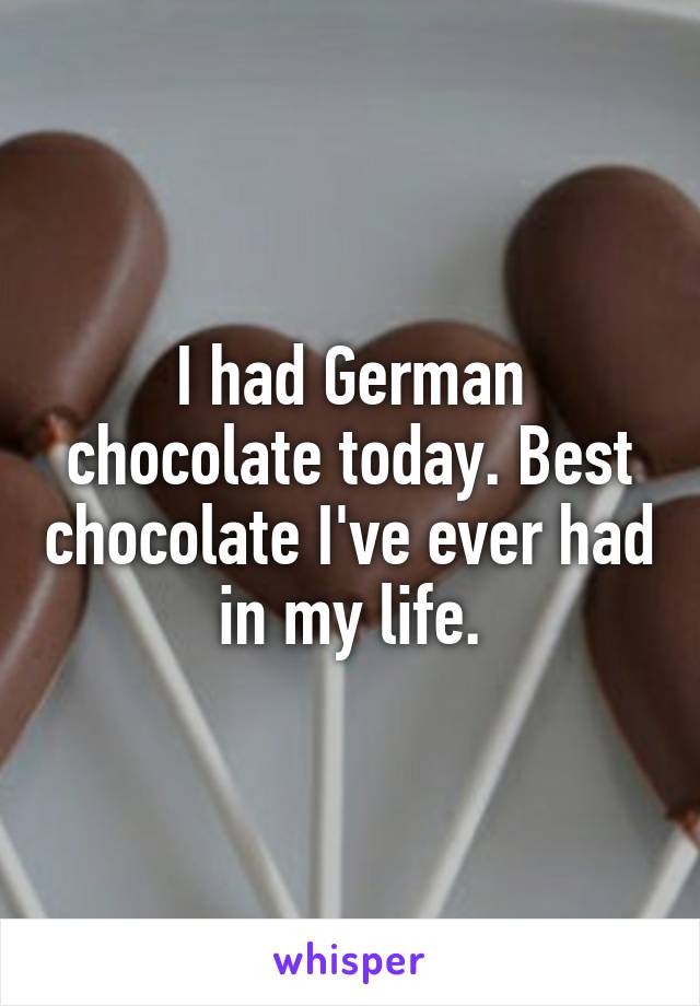 I had German chocolate today. Best chocolate I've ever had in my life.