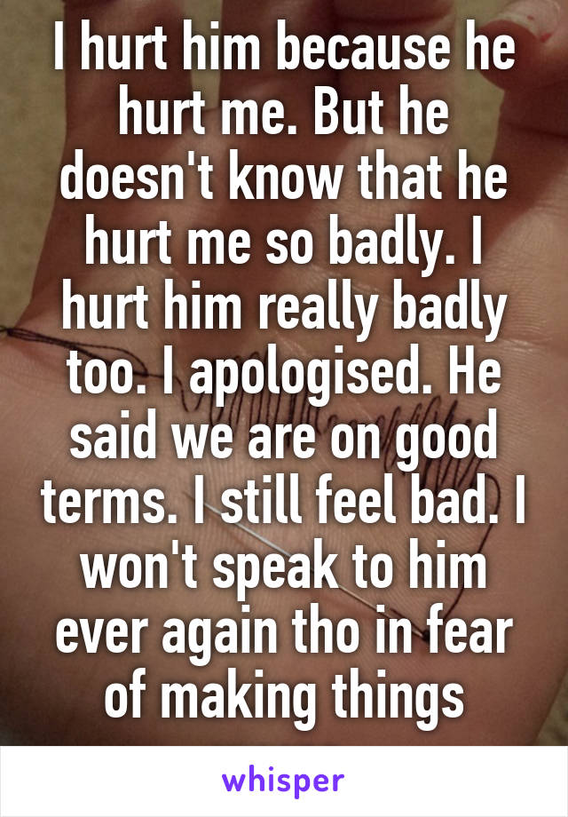 I hurt him because he hurt me. But he doesn't know that he hurt me so badly. I hurt him really badly too. I apologised. He said we are on good terms. I still feel bad. I won't speak to him ever again tho in fear of making things worse.