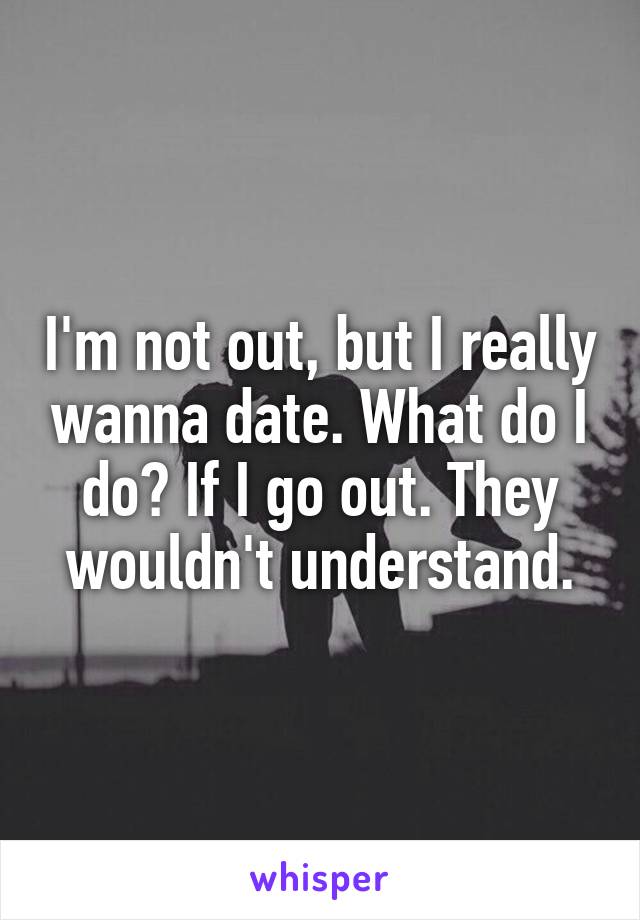 I'm not out, but I really wanna date. What do I do? If I go out. They wouldn't understand.