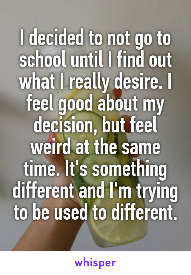 I decided to not go to school until I find out what I really desire. I feel good about my decision, but feel weird at the same time. It's something different and I'm trying to be used to different. 