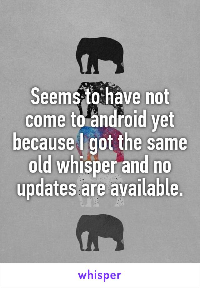 Seems to have not come to android yet because I got the same old whisper and no updates are available.