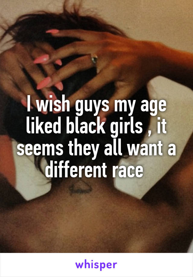 I wish guys my age liked black girls , it seems they all want a different race 