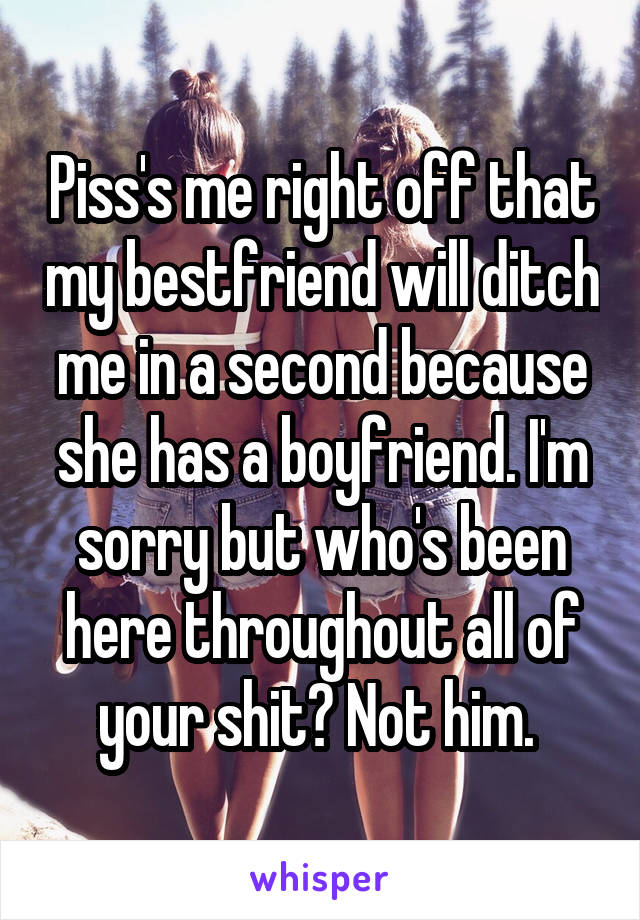 Piss's me right off that my bestfriend will ditch me in a second because she has a boyfriend. I'm sorry but who's been here throughout all of your shit? Not him. 