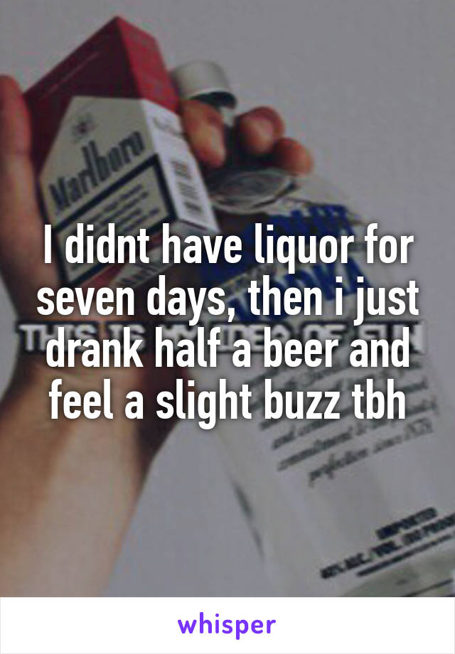 I didnt have liquor for seven days, then i just drank half a beer and feel a slight buzz tbh