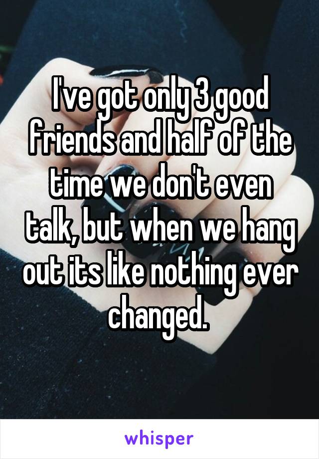 I've got only 3 good friends and half of the time we don't even talk, but when we hang out its like nothing ever changed. 
