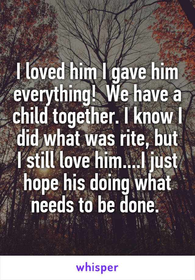 I loved him I gave him everything!  We have a child together. I know I did what was rite, but I still love him....I just hope his doing what needs to be done. 