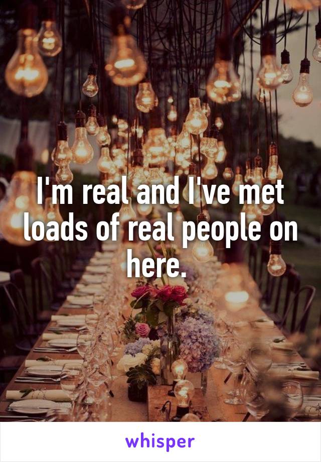 I'm real and I've met loads of real people on here. 