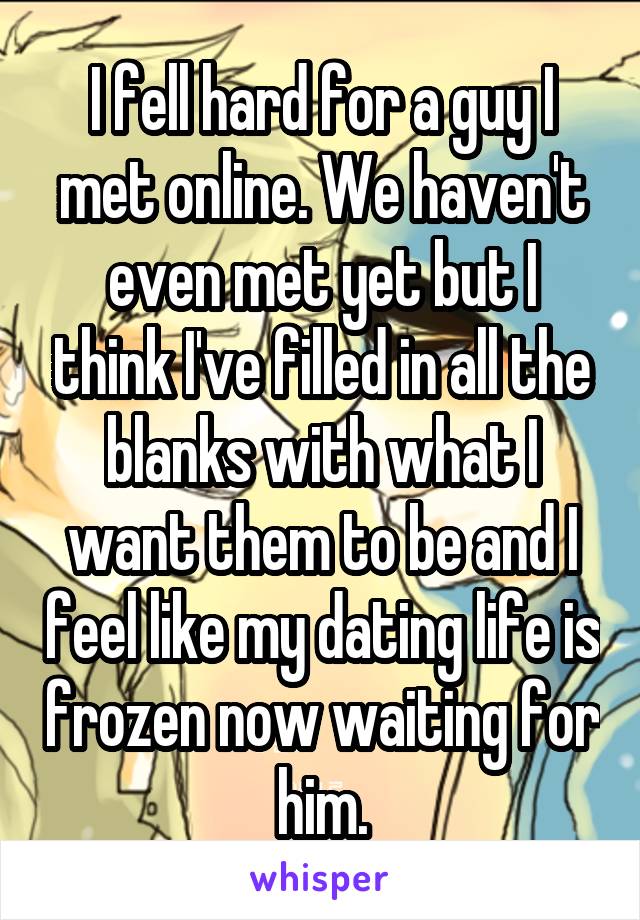 I fell hard for a guy I met online. We haven't even met yet but I think I've filled in all the blanks with what I want them to be and I feel like my dating life is frozen now waiting for him.